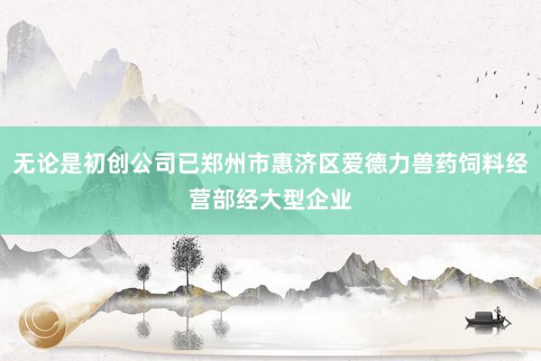 无论是初创公司已郑州市惠济区爱德力兽药饲料经营部经大型企业